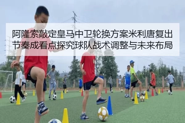 阿隆索敲定皇马中卫轮换方案米利唐复出节奏成看点探究球队战术调整与未来布局