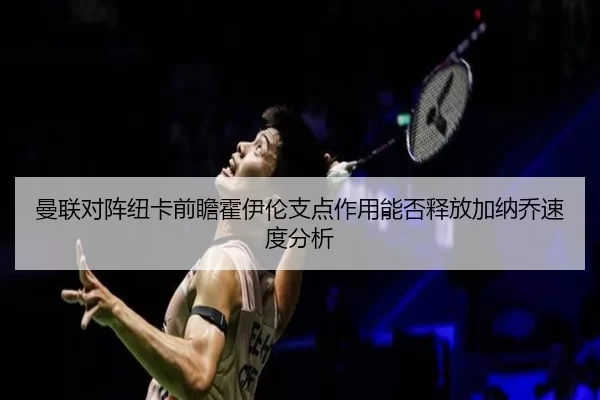 曼联对阵纽卡前瞻霍伊伦支点作用能否释放加纳乔速度分析